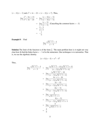 (x − 3)(x − 5) and x2 + 4x − 21 = (x − 3)(x + 7). Thus,

               x2 − 8x + 15       (x − 3)(x − 5)
           lim              = lim
           x→3 x2 + 4x − 21   x→3 (x − 3)(x − 5)

                                  (x − 5)
                            = lim         (Cancelling the common factor x − 3)
                              x→3 (x − 5)
                              3−5
                            =
                              3+7
                                1
                            = −
                                5

Example 8 : Find                              √
                                                  3x + 1 − 4
                                        lim
                                        x→5        x−5

                                                   0
Solution The limit of the function is of the form 0 . The main problem here is it might not very
clear how th ﬁnd the hiden factor x − 5 of in the numerator. One techniques is to rationalize. That
is, we use the algebraic identity

                                    (a + b)(a − b) = a2 − b2

Thus,
                       √                  √              √
                        3x + 1 − 4       ( 3x + 1 − 4)( 3x + 1 + 4)
                   lim             = lim             √
                   x→5   x−5         x→5     (x − 5)( 3x + 1 + 4)
                                             √
                                            ( 3x + 1)2 − 16
                                   = lim          √
                                     x→5 (x − 5)( 3x + 1 + 4)

                                              3x + 1 − 16
                                   = lim          √
                                     x→5 (x − 5)( 3x + 1 + 4)

                                                 3x − 15
                                   = lim          √
                                     x→5 (x − 5)( 3x + 1 + 4)

                                                3(x − 5)
                                   = lim          √
                                     x→5 (x − 5)( 3x + 1 + 4)

                                               3
                                   = lim √
                                     x→5   3x + 1 + 1
                                                 3(x − 5)
                                   = lim
                                     x→5 (x − 5)( 3(5) + 1 + 1

                                                3
                                   = lim
                                     x→5   3(5) + 1 + 1
                                     3
                                   =
                                     8

                                                   5
 