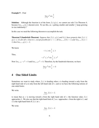 Example 9 : Find
                                                        1
                                           lim x2 sin
                                           x→0          x

Solution: Although the function is of the form f (x)g(x), we cannot use rule 5 in Theorem 4,
                     1                                                            1
because limx→0 sin x doesnot exist. To see this, as x getting smaller and smaller x keep growing
in size indeﬁnetly!!

In this case we need the following theorem to accomplish the task.


Theorem 5 (Sandwitch Theorem) Suppose that f (x), g(x) and h(x) have property that f (x) ≤
g(x) ≤ (h) for all x close to c, except possibly for x = c. If limx→c f (h) = L and limx→c h(x) =
L then limx→c g(x) = L


We know
                                                      1
                                         −1 ≤ sin       ≤1
                                                      x
Thus,
                                               1
                                      −x2 ≤ x2 sin≤ x2
                                               x
Now limx→0 −x2 = 0 and limx→0 x2 = 0. Therefore, by the Sandwitch theorem, we have
                                                      1
                                         lim x2 sin     =0
                                         x→0          x


4    One Sided Limits

Sometimes we want to study where f (x) is heading when x is heading toward a only from the
right hand side of a or only from the left hand side of c; and so we have the following notions of
one-sided limits:

We write
                                          lim f (x) = L
                                         x→a+

to mean that as x is moving toward a from the right hand side of c; the function value f (x)
approaches L. We also say that the right hand limit of f as x approaches c from the right is L, and
L is the right hand limit of f (x) at c.

We write
                                          lim f (x) = L
                                         x→a−



                                                 6
 