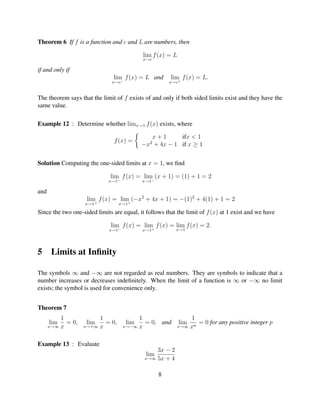 Theorem 6 If f is a function and c and L are numbers, then

                                            lim f (x) = L
                                           x→c

if and only if
                               lim f (x) = L and       lim f (x) = L.
                              x→c−                     x→c+


The theorem says that the limit of f exists of and only if both sided limits exist and they have the
same value.

Example 12 : Determine whether limx→1 f (x) exists, where

                                              x+1       ifx < 1
                               f (x) =
                                           −x2 + 4x − 1 if x ≥ 1


Solution Computing the one-sided limits at x = 1, we ﬁnd

                              lim f (x) = lim (x + 1) = (1) + 1 = 2
                             x→1−            −
                                           x→1

and
                    lim f (x) = lim (−x2 + 4x + 1) = −(1)2 + 4(1) + 1 = 2
                       +           +
                   x→1           x→1

Since the two one-sided limits are equal, it follows that the limit of f (x) at 1 exist and we have

                              lim f (x) = lim f (x) = lim f (x) = 2.
                             x→1−            +
                                           x→1           x→1




5      Limits at Inﬁnity

The symbols ∞ and −∞ are not regarded as real numbers. They are symbols to indicate that a
number increases or decreases indeﬁnitely. When the limit of a function is ∞ or −∞ no limit
exists; the symbol is used for convenience only.


Theorem 7
          1             1                1                    1
      lim   = 0,    lim   = 0,       lim   = 0, and         lim  = 0 for any positive integer p
      x→∞ x        x→+∞ x           x→−∞ x                x→∞ xn



Example 13 : Evaluate
                                                3x − 2
                                             lim
                                            x→∞ 5x + 4


                                                   8
 