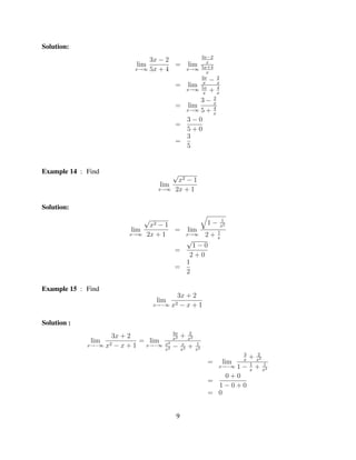 Solution:
                                                       3x−2
                             3x − 2                       x
                         lim        =             lim
                         x→∞ 5x + 4               x→∞ 5x+4
                                                          x
                                                       3x
                                                            −2
                                         =         lim 5x x
                                                        x
                                                               4
                                                  x→∞
                                                        x
                                                            +x
                                                             2
                                                       3− x
                                         =         lim
                                                  x→∞ 5 + 4
                                                             x
                                           3−0
                                         =
                                           5+0
                                           3
                                         =
                                           5


Example 14 : Find                       √
                                          x2 − 1
                                lim
                                x→∞      2x + 1

Solution:
                           √                                1−    1
                            x2 − 1                               x2
                        lim        =       lim                  1
                       x→∞ 2x + 1               2+x→∞
                                                                x
                                           √
                                             1−0
                                         =
                                            2+0
                                           1
                                         =
                                           2

Example 15 : Find
                                         3x + 2
                               lim
                               x→−∞     x2−x+1

Solution :
                                        3x        2
                    3x + 2              x2
                                             +    x2
              lim   2−x+1
                           = lim   x2        x         1
             x→−∞ x         x→−∞        −         +
                                   x2        x2        x2
                                                                         3       2
                                                                         x
                                                                             +   x2
                                                            =      lim       1        1
                                                                  1−
                                                                 x→−∞
                                                                             x
                                                                                 +    x2
                                                                0+0
                                                            =
                                                              1−0+0
                                                            = 0


                                         9
 
