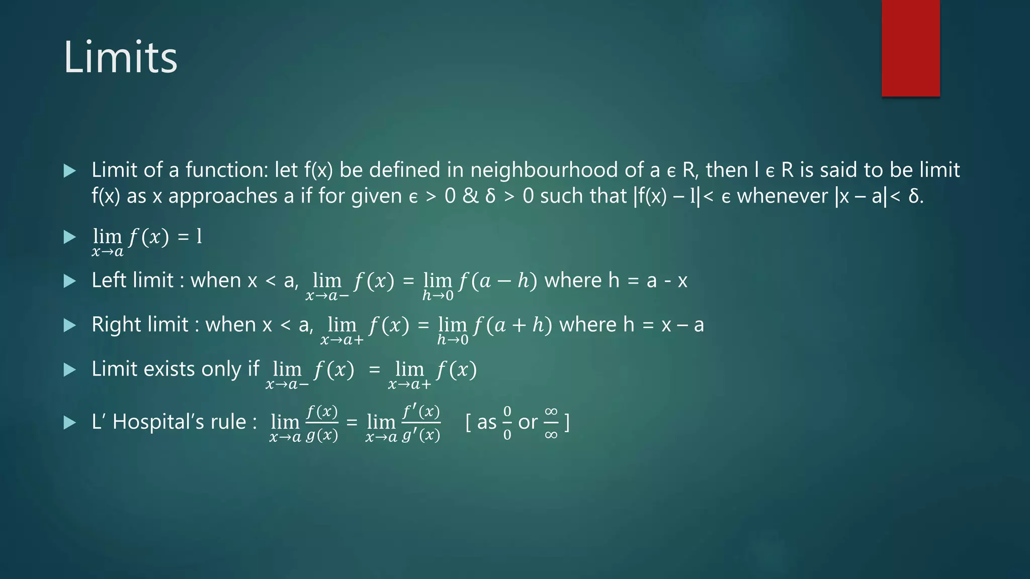 Limits
 Limit of a function: let f(x) be defined in neighbourhood of a є R, then l є R is said to be limit
f(x) as x approaches a if for given є > 0 & δ > 0 such that |f(x) – l|< є whenever |x – a|< δ.
 lim
𝑥→𝑎
𝑓(𝑥) = l
 Left limit : when x < a, lim
𝑥→𝑎−
𝑓(𝑥) = lim
ℎ→0
𝑓(𝑎 − ℎ) where h = a - x
 Right limit : when x < a, lim
𝑥→𝑎+
𝑓(𝑥) = lim
ℎ→0
𝑓(𝑎 + ℎ) where h = x – a
 Limit exists only if lim
𝑥→𝑎−
𝑓(𝑥) = lim
𝑥→𝑎+
𝑓(𝑥)
 L’ Hospital’s rule : lim
𝑥→𝑎
𝑓(𝑥)
𝑔(𝑥)
= lim
𝑥→𝑎
𝑓′(𝑥)
𝑔′(𝑥)
[ as
0
0
or
∞
∞
]
 