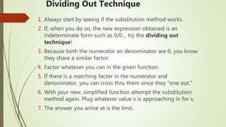 Dividing Out Technique
1. Always start by seeing if the substitution method works.
2. If, when you do so, the new expression obtained is an
indeterminate form such as 0/0… try the dividing out
technique!
3. Because both the numerator an denominator are 0, you know
they share a similar factor.
4. Factor whatever you can in the given function.
5. If there is a matching factor in the numerator and
denominator, you can cross thru them since they “one out.”
6. With your new, simplified function attempt the substitution
method again. Plug whatever value x is approaching in for x.
7. The answer you arrive at is the limit.
 