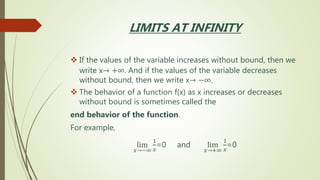LIMITS AT INFINITY
 If the values of the variable increases without bound, then we
write x→ +∞. And if the values of the variable decreases
without bound, then we write x→ −∞.
 The behavior of a function f(x) as x increases or decreases
without bound is sometimes called the
end behavior of the function.
For example,
lim
𝑥→−∞
1
𝑥
=0 and lim
𝑥→+∞
1
𝑥
=0
 