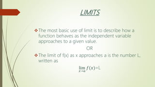 LIMITS
The most basic use of limit is to describe how a
function behaves as the independent variable
approaches to a given value.
OR
The limit of f(x) as x approaches a is the number L,
written as
lim
𝑥→𝑎
𝑓(𝑥)=L
 