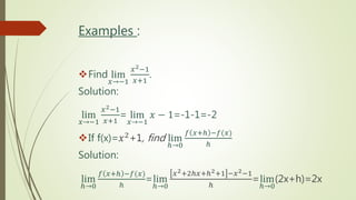 Examples :
Find lim
𝑥→−1
𝑥2−1
𝑥+1
.
Solution:
lim
𝑥→−1
𝑥2−1
𝑥+1
= lim
𝑥→−1
𝑥 − 1=-1-1=-2
If f(x)=𝑥2+1, find lim
ℎ→0
𝑓 𝑥+ℎ −𝑓(𝑥)
ℎ
Solution:
lim
ℎ→0
𝑓 𝑥+ℎ −𝑓(𝑥)
ℎ
=lim
ℎ→0
𝑥2+2ℎ𝑥+ℎ2+1 −𝑥2−1
ℎ
=lim
ℎ→0
(2x+h)=2x
 