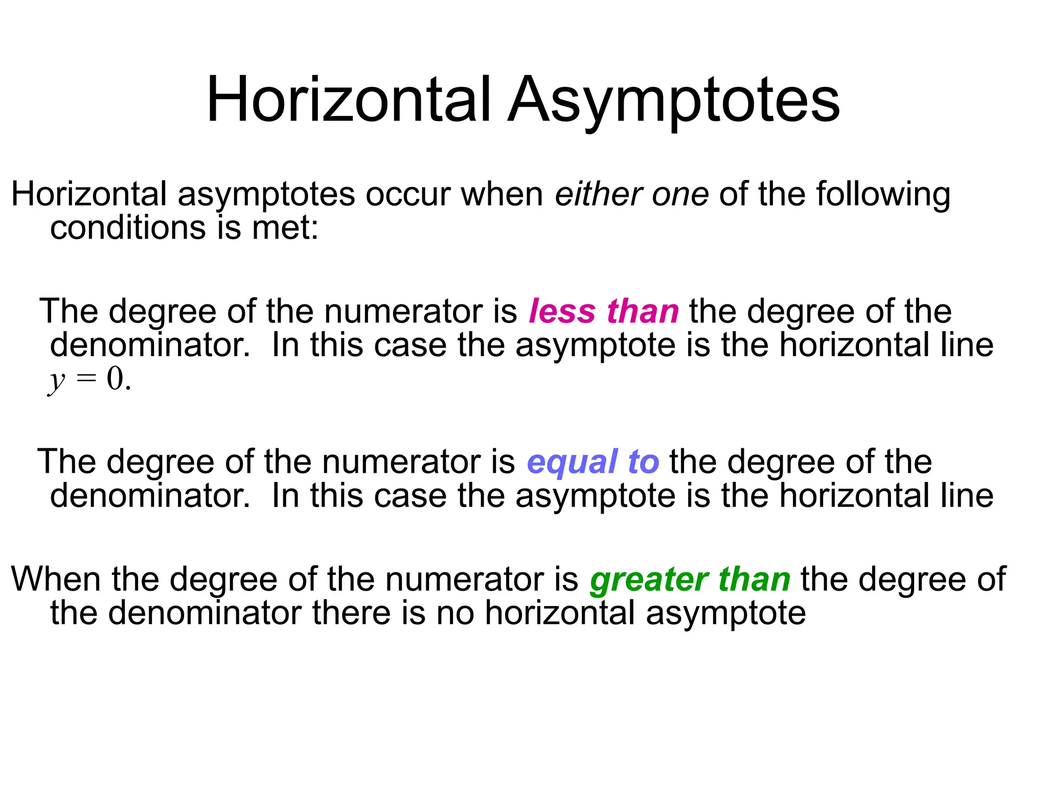 Horizontal Asymptotes
Horizontal asymptotes occur when either one of the following
conditions is met:
The degree of the numerator is less than the degree of the
denominator. In this case the asymptote is the horizontal line
y = 0.
The degree of the numerator is equal to the degree of the
denominator. In this case the asymptote is the horizontal line
When the degree of the numerator is greater than the degree of
the denominator there is no horizontal asymptote
 