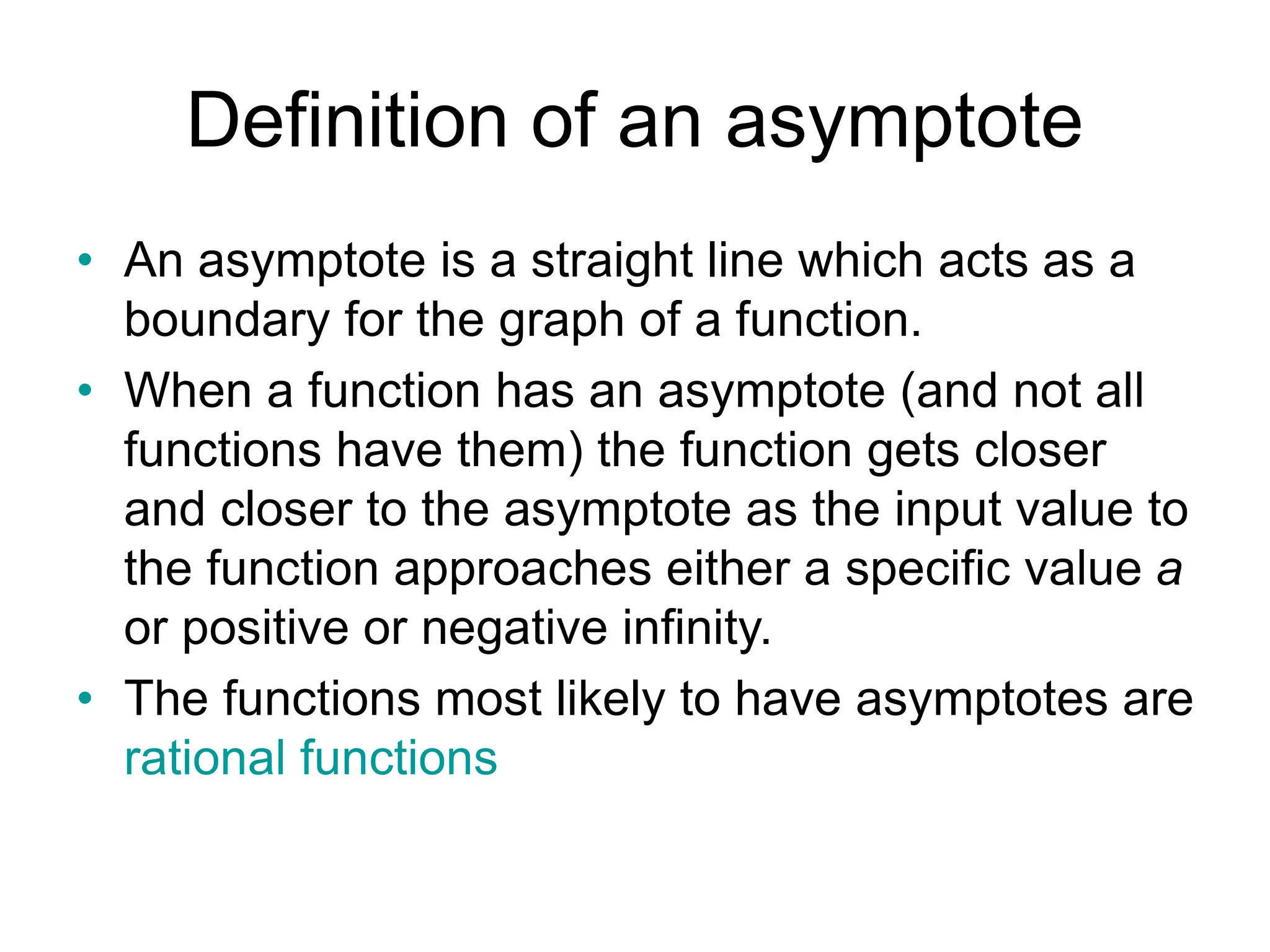 Definition of an asymptote
• An asymptote is a straight line which acts as a
boundary for the graph of a function.
• When a function has an asymptote (and not all
functions have them) the function gets closer
and closer to the asymptote as the input value to
the function approaches either a specific value a
or positive or negative infinity.
• The functions most likely to have asymptotes are
rational functions
 
