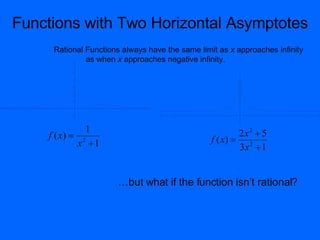 Functions with Two Horizontal Asymptotes
                 Rational Functions always have the same limit as x approaches infinity
                          as when x approaches negative infinity.              8

                         3


                                                                               7

                        2.5

                                                                               6

                         2

                                                                               5


                        1.5
                                                                               4


                         1
                                                                               3


                        0.5
                                                                               2



                                                                               1
-4    -3   -2     -1          1   2    3   4




                       -0.5
                                               -12   -10   -8   -6   -4   -2        2   4   6   8   10   12


                                                                               -1
                         -1




                          1                                                  2x2  5
                                                                               -2




                f ( x)  2
                       -1.5




                                                                     f ( x)  2
                                                                               -3




                        x 1
                         -2




                                                                             3x  1
                                                                               -4
                       -2.5



                                                                               -5
                         -3



                                                                               -6



                                                                               -7



                                                                               -8




                                      …but what if the function isn’t rational?