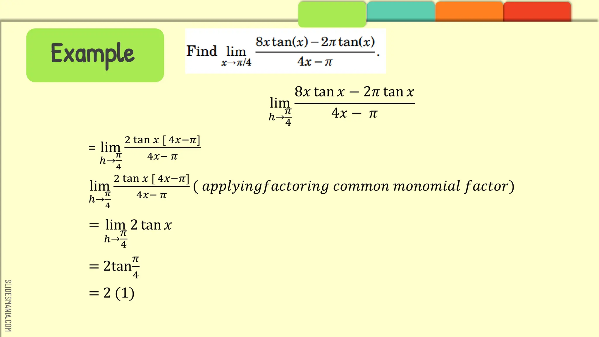 SLIDESMANIA.COM
Example
lim
ℎ→
𝜋
4
8𝑥 tan 𝑥 − 2𝜋 tan 𝑥
4𝑥 − 𝜋
= lim
ℎ→
𝜋
4
2 tan 𝑥 [ 4𝑥−𝜋]
4𝑥− 𝜋
lim
ℎ→
𝜋
4
2 tan 𝑥 [ 4𝑥−𝜋]
4𝑥− 𝜋
( 𝑎𝑝𝑝𝑙𝑦𝑖𝑛𝑔𝑓𝑎𝑐𝑡𝑜𝑟𝑖𝑛𝑔 𝑐𝑜𝑚𝑚𝑜𝑛 𝑚𝑜𝑛𝑜𝑚𝑖𝑎𝑙 𝑓𝑎𝑐𝑡𝑜𝑟)
= lim
ℎ→
𝜋
4
2 tan 𝑥
= 2tan
𝜋
4
= 2 (1)
 