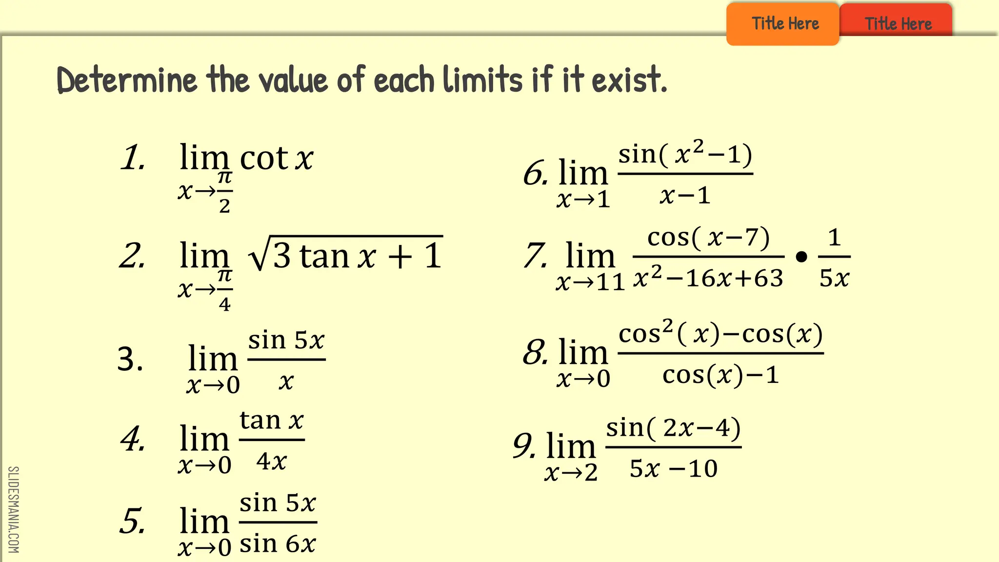 SLIDESMANIA.COM
Title Here
Title Here
1. lim
𝑥→
𝜋
2
cot 𝑥
2. lim
𝑥→
𝜋
4
3 tan 𝑥 + 1
3. lim
𝑥→0
sin 5𝑥
𝑥
4. lim
𝑥→0
tan 𝑥
4𝑥
5. lim
𝑥→0
sin 5𝑥
sin 6𝑥
Determine the value of each limits if it exist.
6. lim
𝑥→1
sin( 𝑥2−1)
𝑥−1
7. lim
𝑥→11
cos( 𝑥−7)
𝑥2−16𝑥+63
•
1
5𝑥
8. lim
𝑥→0
cos2 𝑥 −cos(𝑥)
cos(𝑥)−1
9. lim
𝑥→2
sin( 2𝑥−4)
5𝑥 −10
 