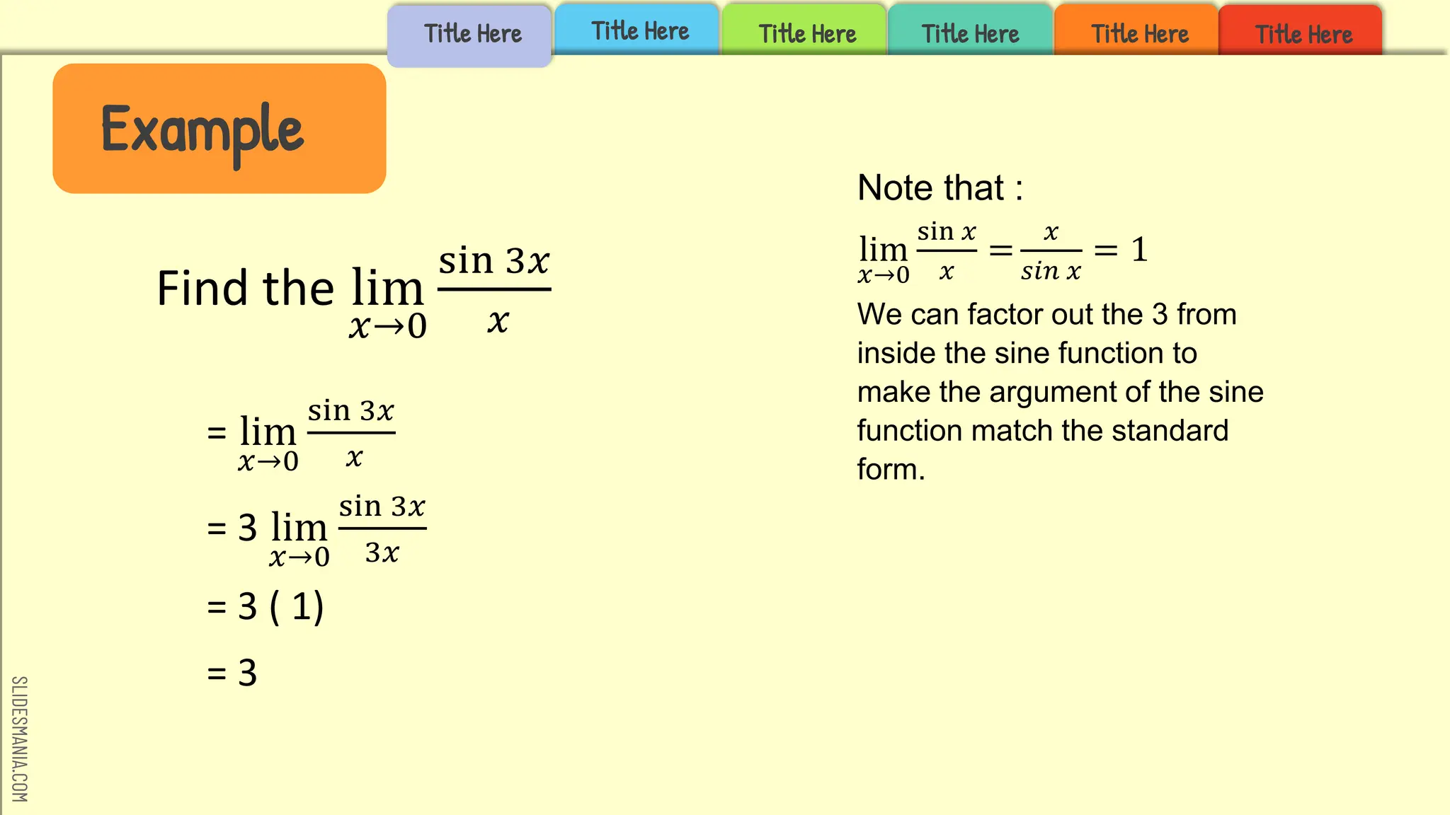SLIDESMANIA.COM
Title Here
Title Here
Title Here
Title Here
Title Here
= lim
𝑥→0
sin 3𝑥
𝑥
= 3 lim
𝑥→0
sin 3𝑥
3𝑥
= 3 ( 1)
= 3
Example
Title Here
Find the lim
𝑥→0
sin 3𝑥
𝑥
Note that :
lim
𝑥→0
sin 𝑥
𝑥
=
𝑥
𝑠𝑖𝑛 𝑥
= 1
We can factor out the 3 from
inside the sine function to
make the argument of the sine
function match the standard
form.
Example
 