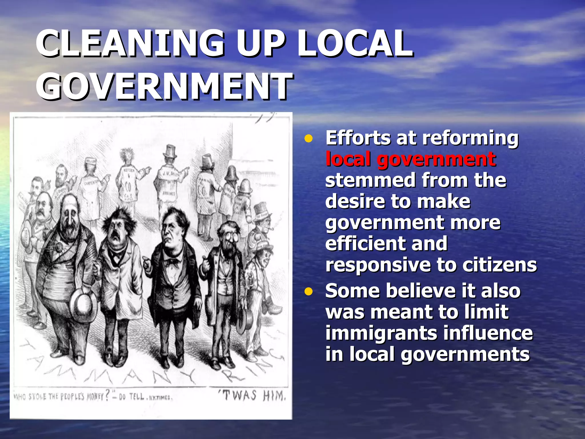 CLEANING UP LOCAL GOVERNMENT Efforts at reforming  local government  stemmed from the desire to make government more efficient and responsive to citizens Some believe it also was meant to limit immigrants influence in local governments 