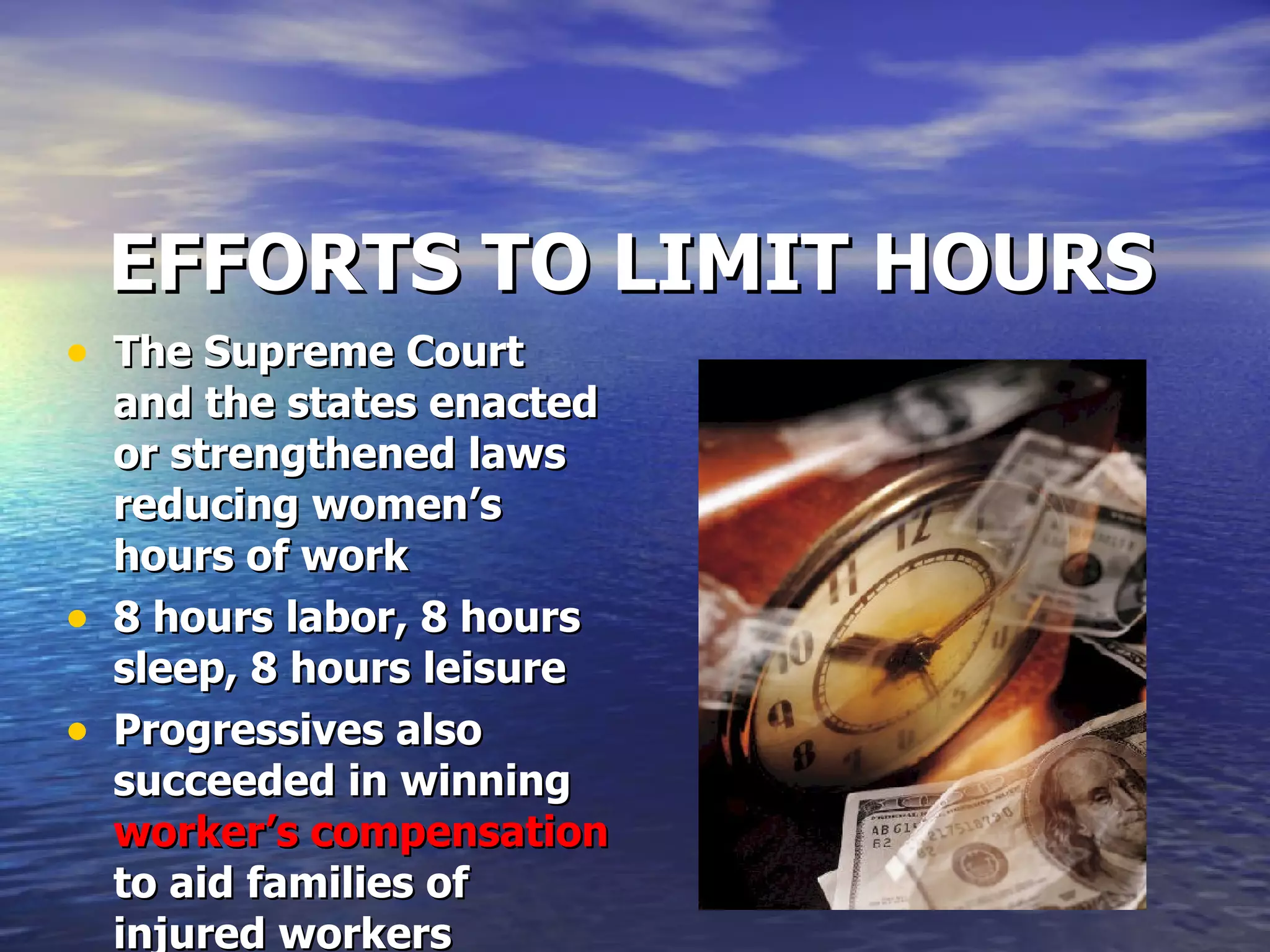 EFFORTS TO LIMIT HOURS The Supreme Court and the states enacted or strengthened laws reducing women’s hours of work 8 hours labor, 8 hours sleep, 8 hours leisure  Progressives also succeeded in winning  worker’s compensation  to aid families of injured workers 