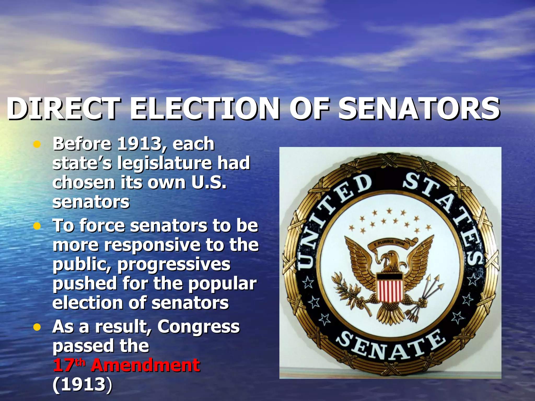 DIRECT ELECTION OF SENATORS Before 1913, each state’s legislature had chosen its own U.S. senators To force senators to be more responsive to the public, progressives pushed for the popular election of senators As a result, Congress passed the  17 th  Amendment  (1913 ) 