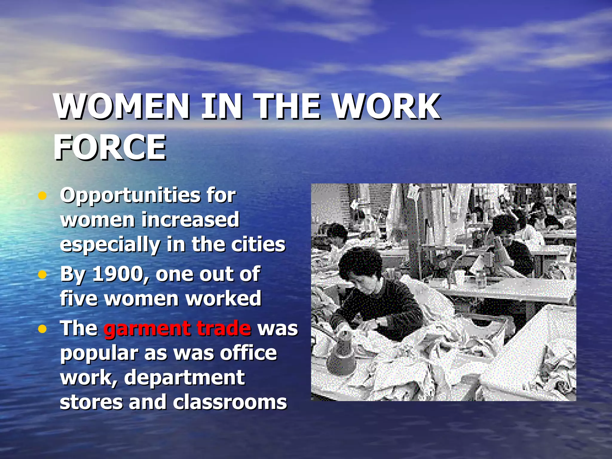 WOMEN IN THE WORK FORCE Opportunities for women increased especially in the cities By 1900, one out of five women worked The  garment trade  was popular as was office work, department stores and classrooms 