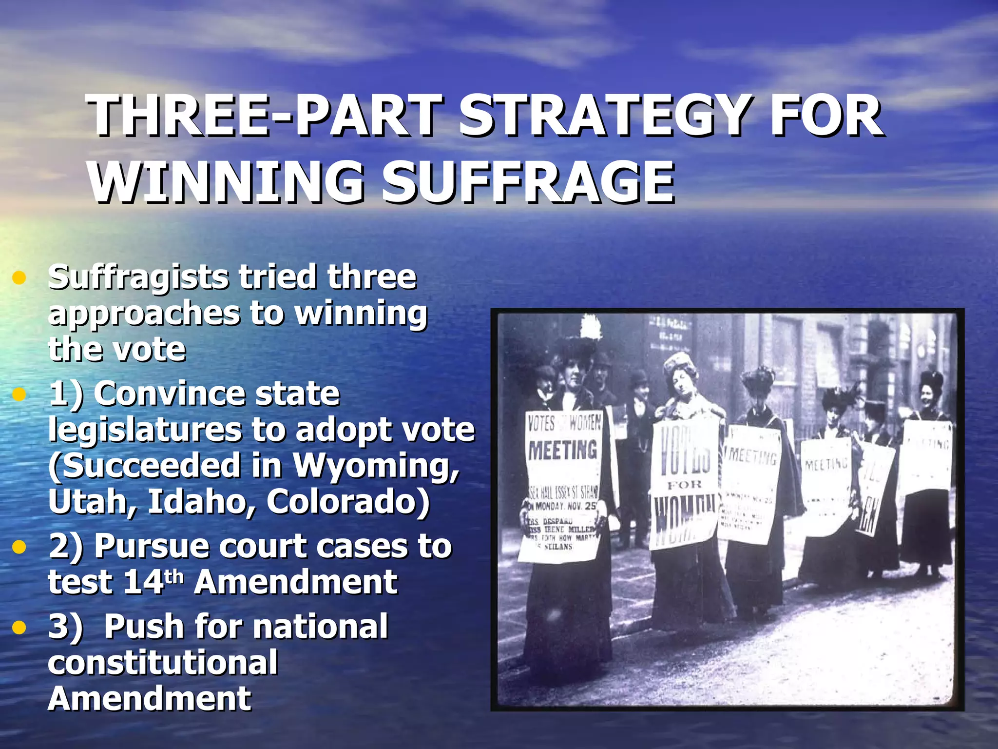 THREE-PART STRATEGY FOR WINNING SUFFRAGE Suffragists tried three approaches to winning the vote 1) Convince state legislatures to adopt vote (Succeeded in Wyoming, Utah, Idaho, Colorado) 2) Pursue court cases to test 14 th  Amendment 3)  Push for national constitutional Amendment  