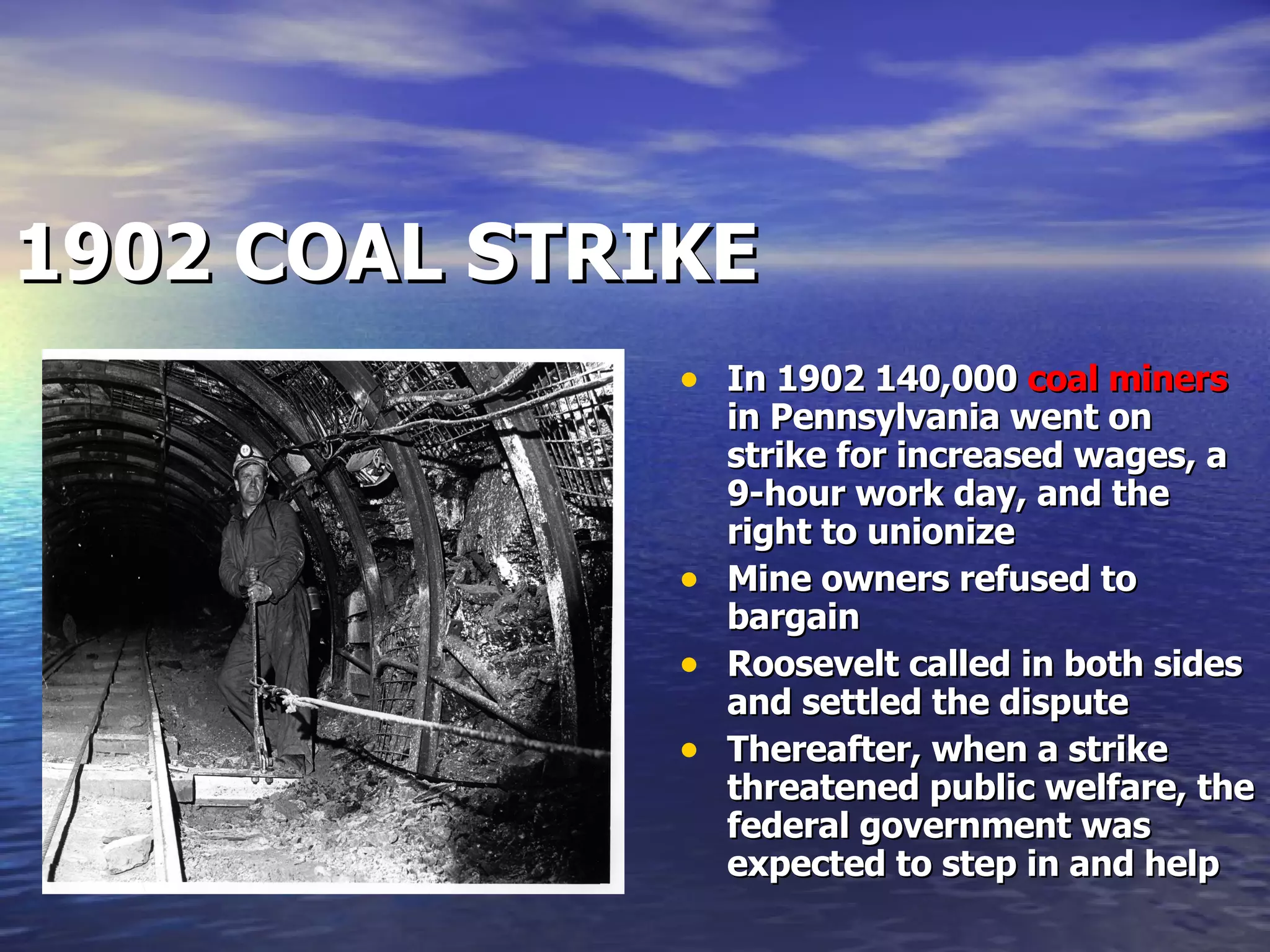1902 COAL STRIKE   In 1902 140,000  coal miners  in Pennsylvania went on strike for increased wages, a 9-hour work day, and the right to unionize Mine owners refused to bargain Roosevelt called in both sides and settled the dispute Thereafter, when a strike threatened public welfare, the federal government was expected to step in and help 