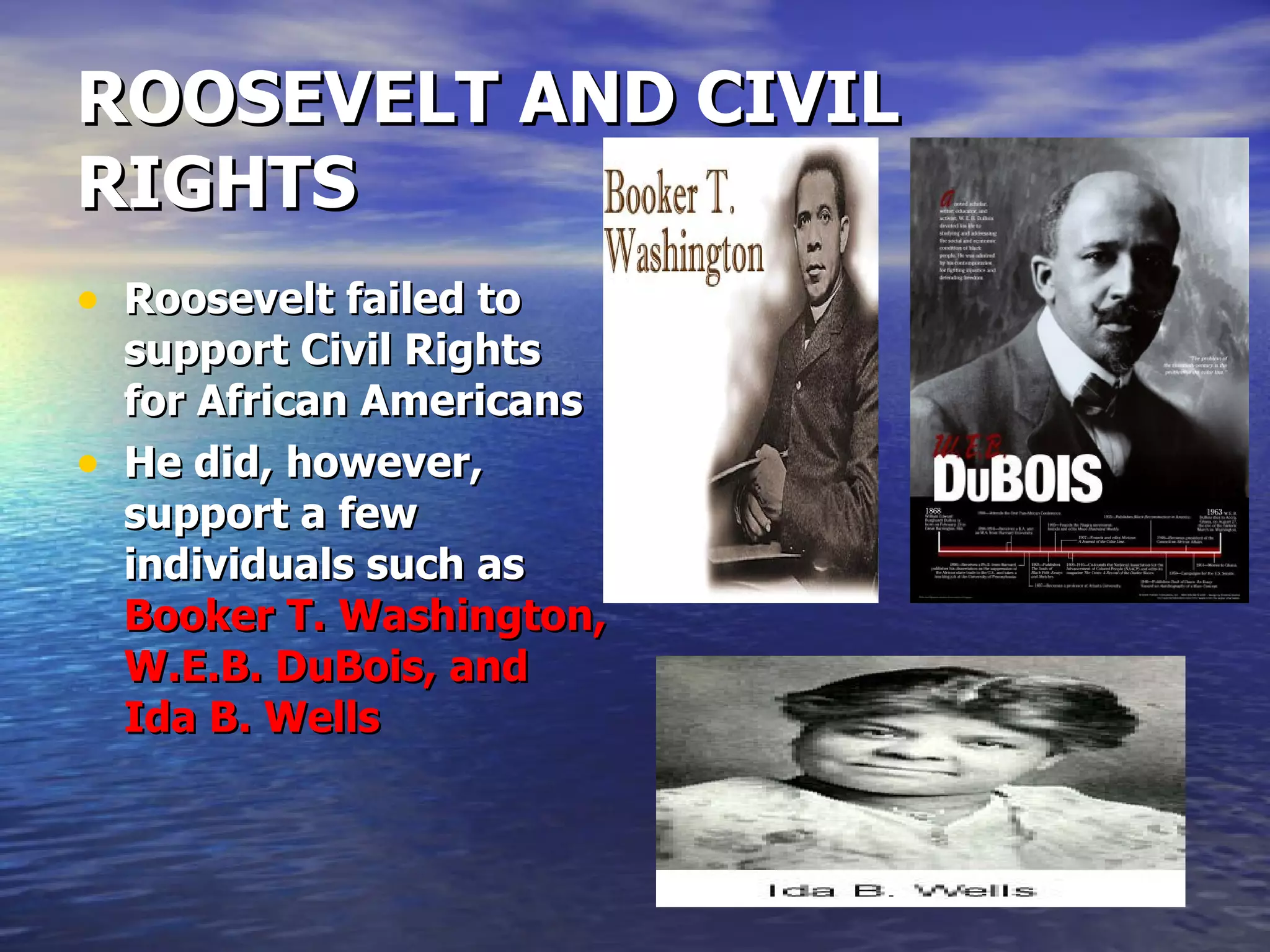 ROOSEVELT AND CIVIL RIGHTS Roosevelt failed to support Civil Rights for African Americans He did, however, support a few individuals such as  Booker T. Washington, W.E.B. DuBois, and Ida B. Wells  