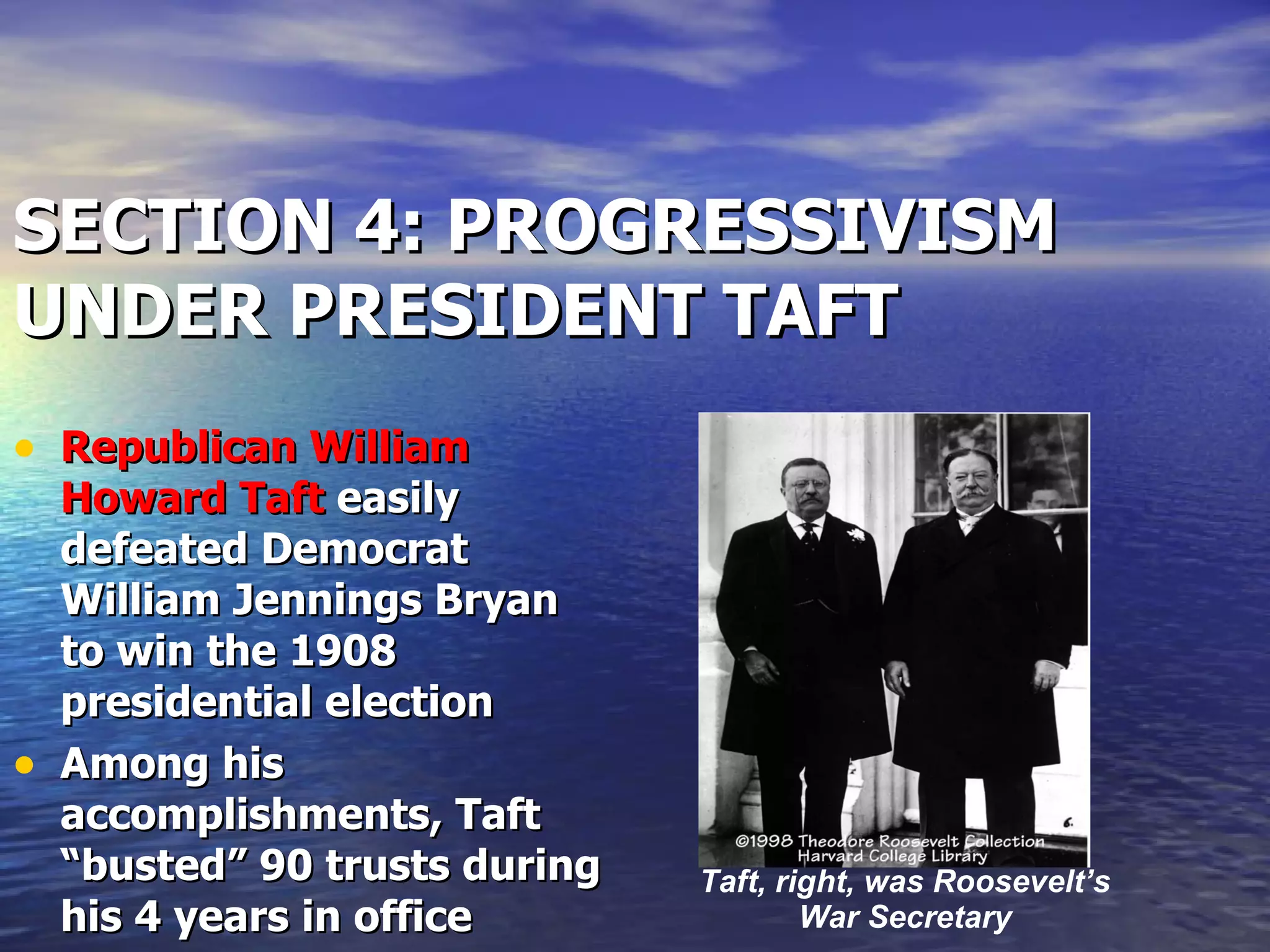 SECTION 4: PROGRESSIVISM UNDER PRESIDENT TAFT Republican William Howard Taft  easily defeated Democrat William Jennings Bryan to win the 1908 presidential election Among his accomplishments, Taft “busted” 90 trusts during his 4 years in office Taft, right, was Roosevelt’s War Secretary 