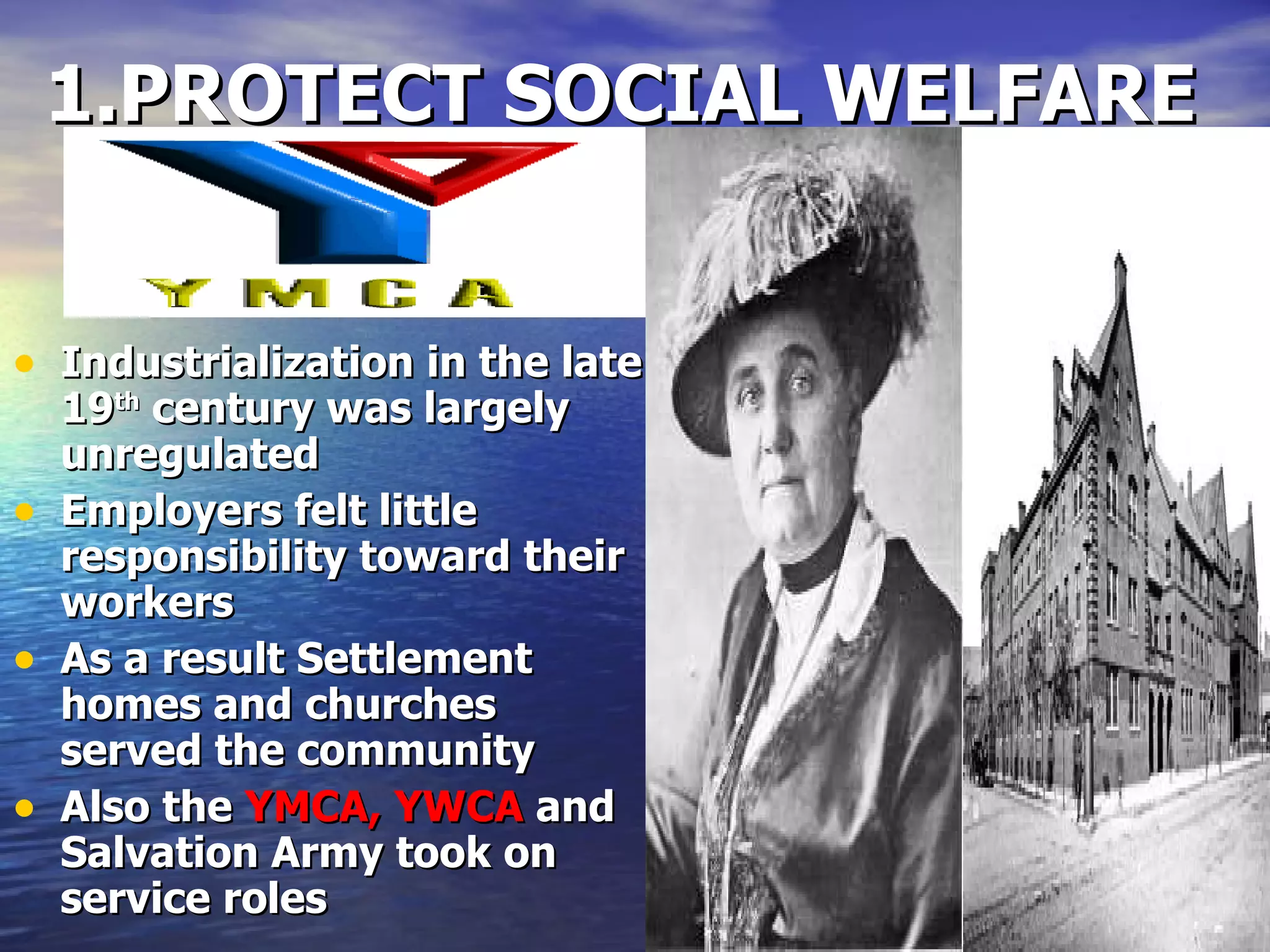 1.PROTECT SOCIAL WELFARE Industrialization in the late 19 th  century was largely unregulated Employers felt little responsibility toward their workers As a result Settlement homes and churches served the community Also the  YMCA, YWCA  and Salvation Army took on service roles 