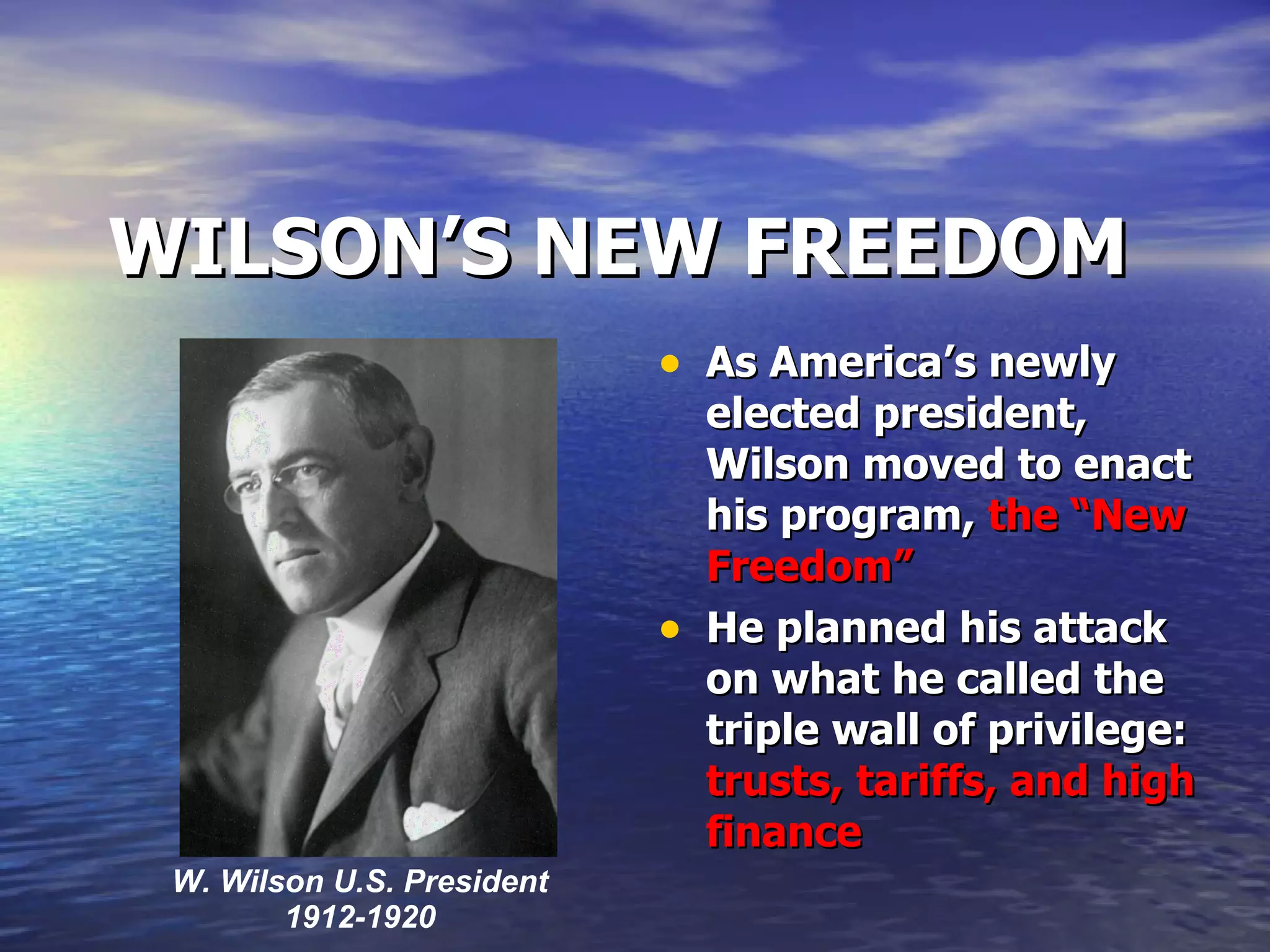 WILSON’S NEW FREEDOM As America’s newly elected president, Wilson moved to enact his program,  the “New Freedom” He planned his attack on what he called the triple wall of privilege:  trusts, tariffs, and high finance W. Wilson U.S. President 1912-1920 