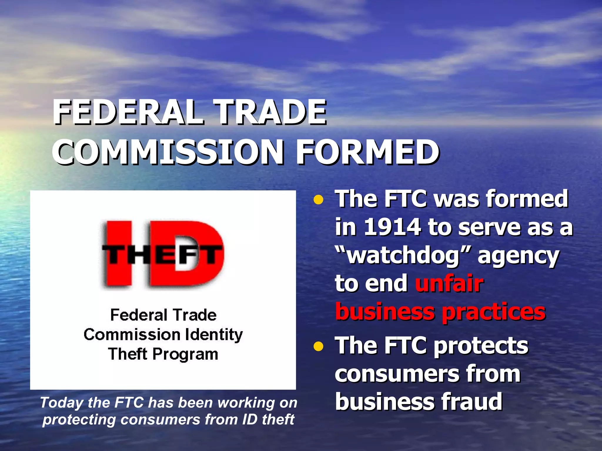 FEDERAL TRADE COMMISSION FORMED The FTC was formed in 1914 to serve as a “watchdog” agency to end  unfair business practices The FTC protects consumers from business fraud  Today the FTC has been working on protecting consumers from ID theft 
