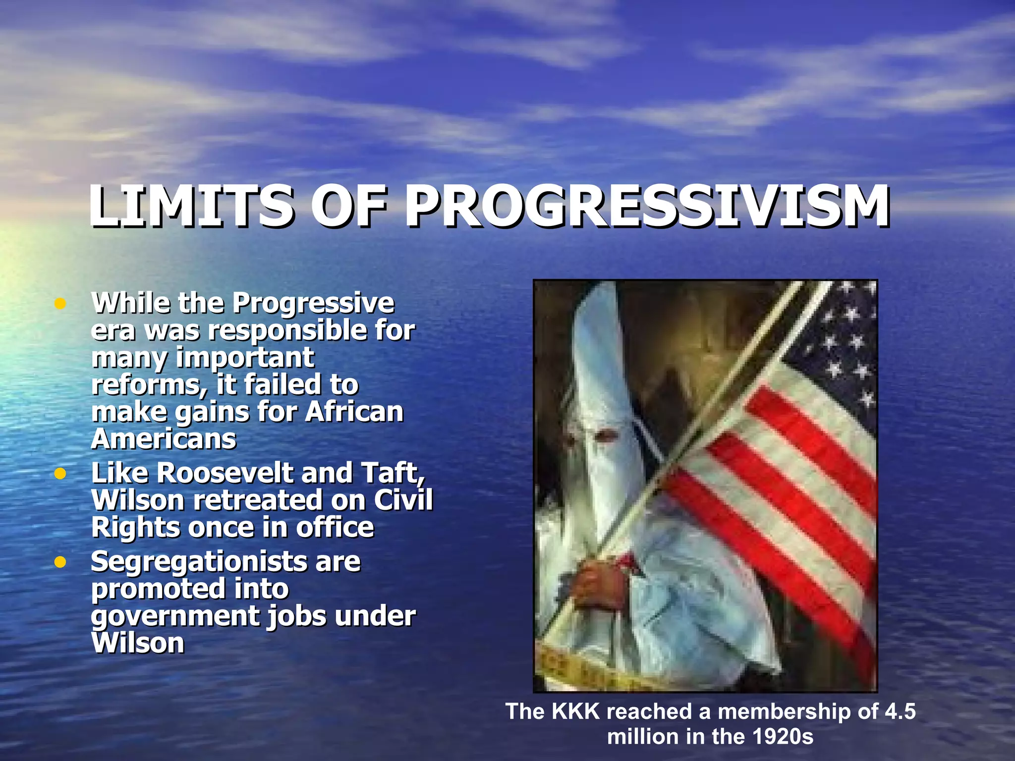 LIMITS OF PROGRESSIVISM While the Progressive era was responsible for many important reforms, it failed to make gains for African Americans Like Roosevelt and Taft, Wilson retreated on Civil Rights once in office Segregationists are promoted into government jobs under Wilson  The KKK reached a membership of 4.5 million in the 1920s 