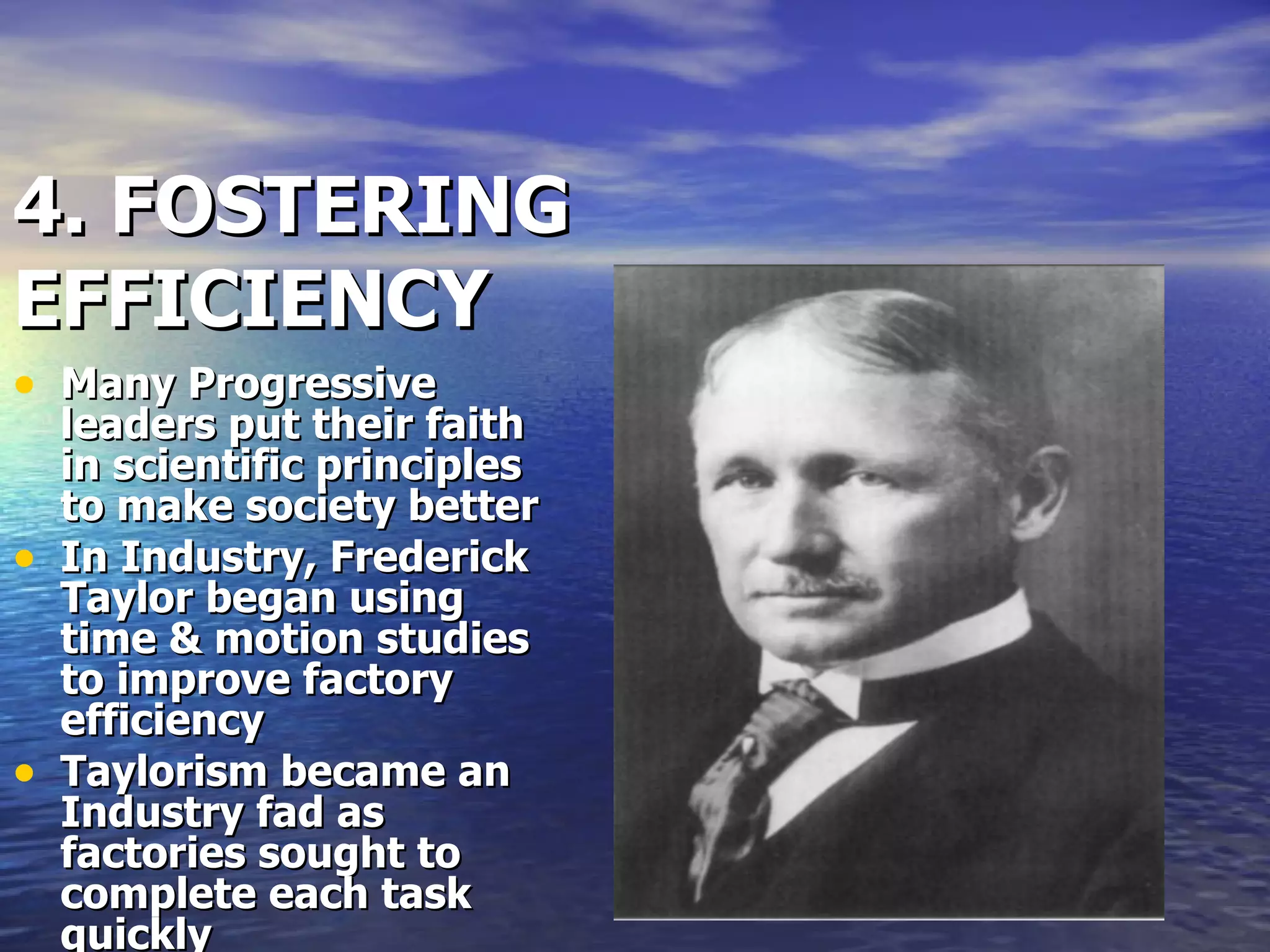 4. FOSTERING EFFICIENCY Many Progressive leaders put their faith in scientific principles to make society better In Industry, Frederick Taylor began using time & motion studies to improve factory efficiency Taylorism became an Industry fad as factories sought to complete each task quickly  