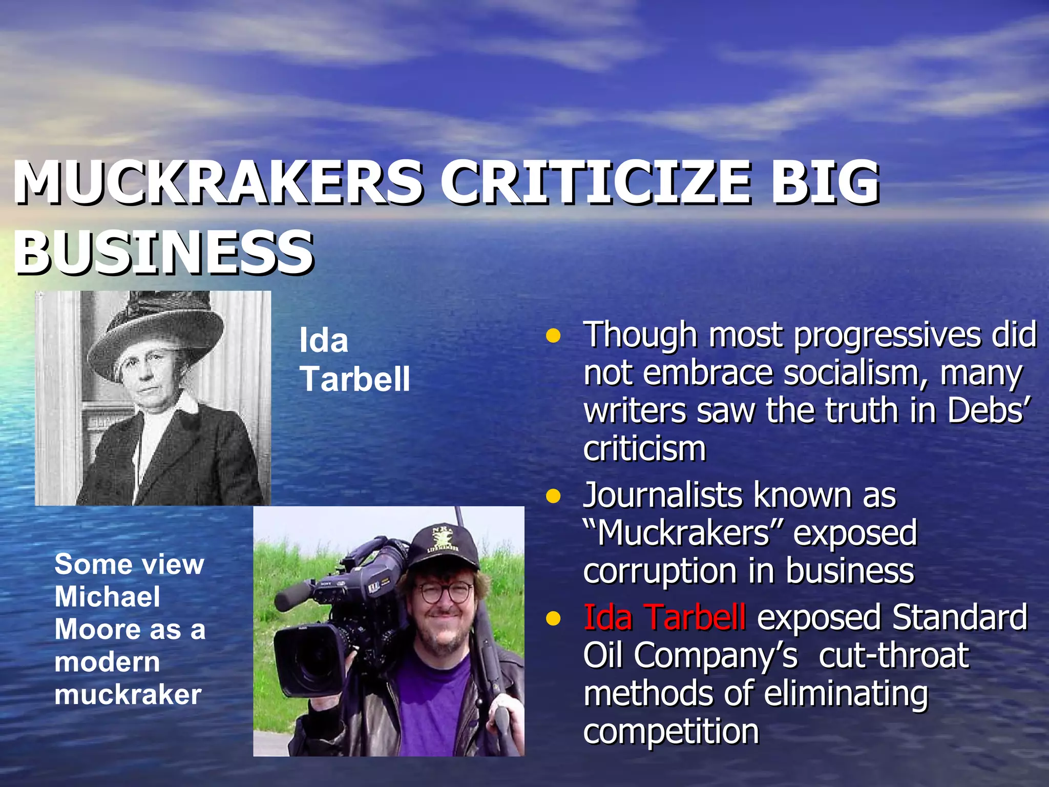 MUCKRAKERS CRITICIZE BIG BUSINESS Though most progressives did not embrace socialism, many writers saw the truth in Debs’ criticism Journalists known as “Muckrakers” exposed corruption in business Ida Tarbell  exposed Standard Oil Company’s  cut-throat methods of eliminating competition Ida Tarbell   Some view Michael Moore as a modern muckraker 