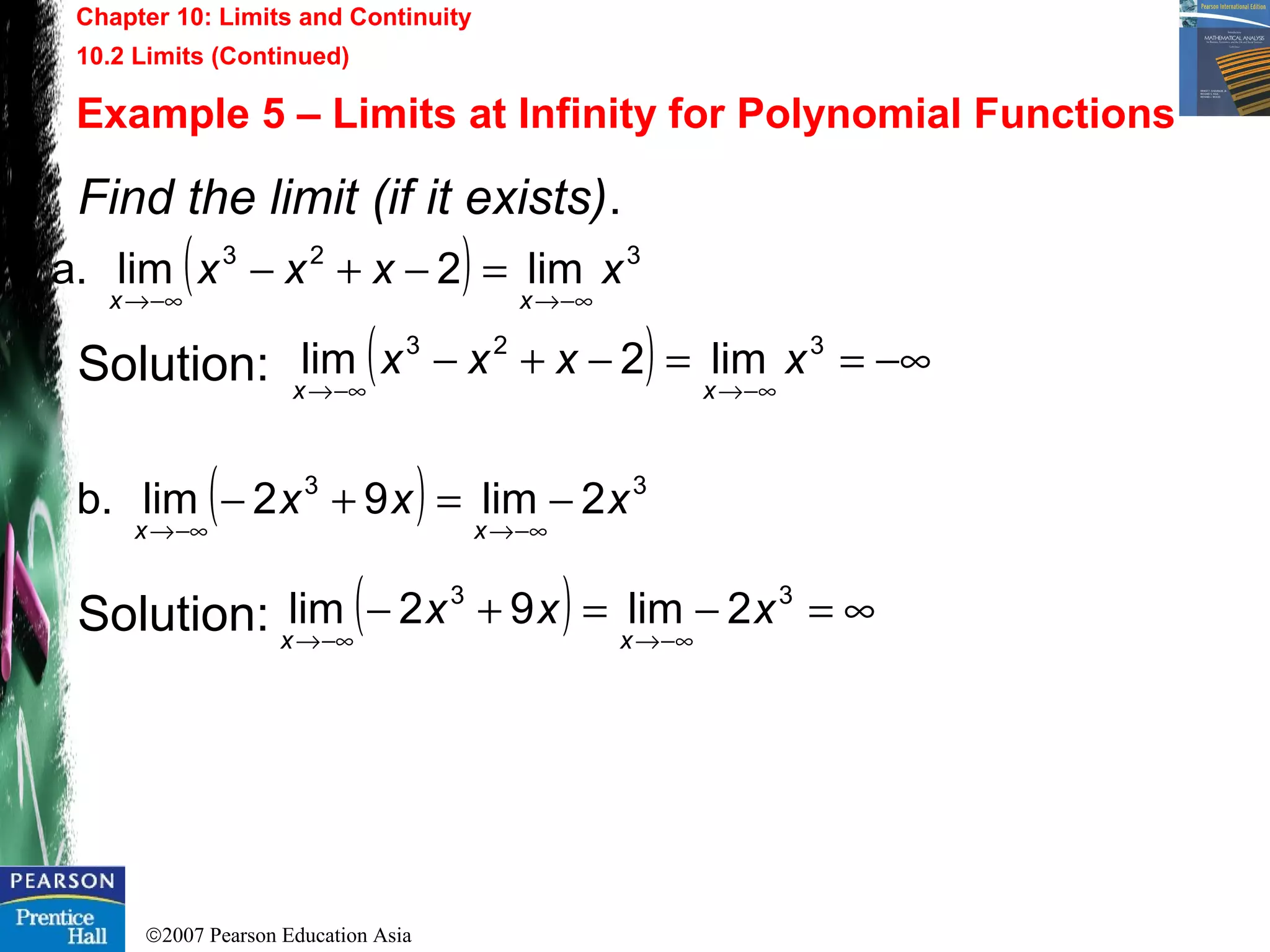 ©2007 Pearson Education Asia
Chapter 10: Limits and Continuity
10.2 Limits (Continued)
Example 5 – Limits at Infinity for Polynomial Functions
Find the limit (if it exists).
Solution:
Solution: ( ) ∞=−=+−
−∞→−∞→
33
2lim92lim xxx
xx
( ) −∞==−+−
−∞→−∞→
323
lim2lim xxxx
xx
( ) 33
2lim92limb. xxx
xx
−=+−
−∞→−∞→
( ) 323
lim2lima. xxxx
xx −∞→−∞→
=−+−
 