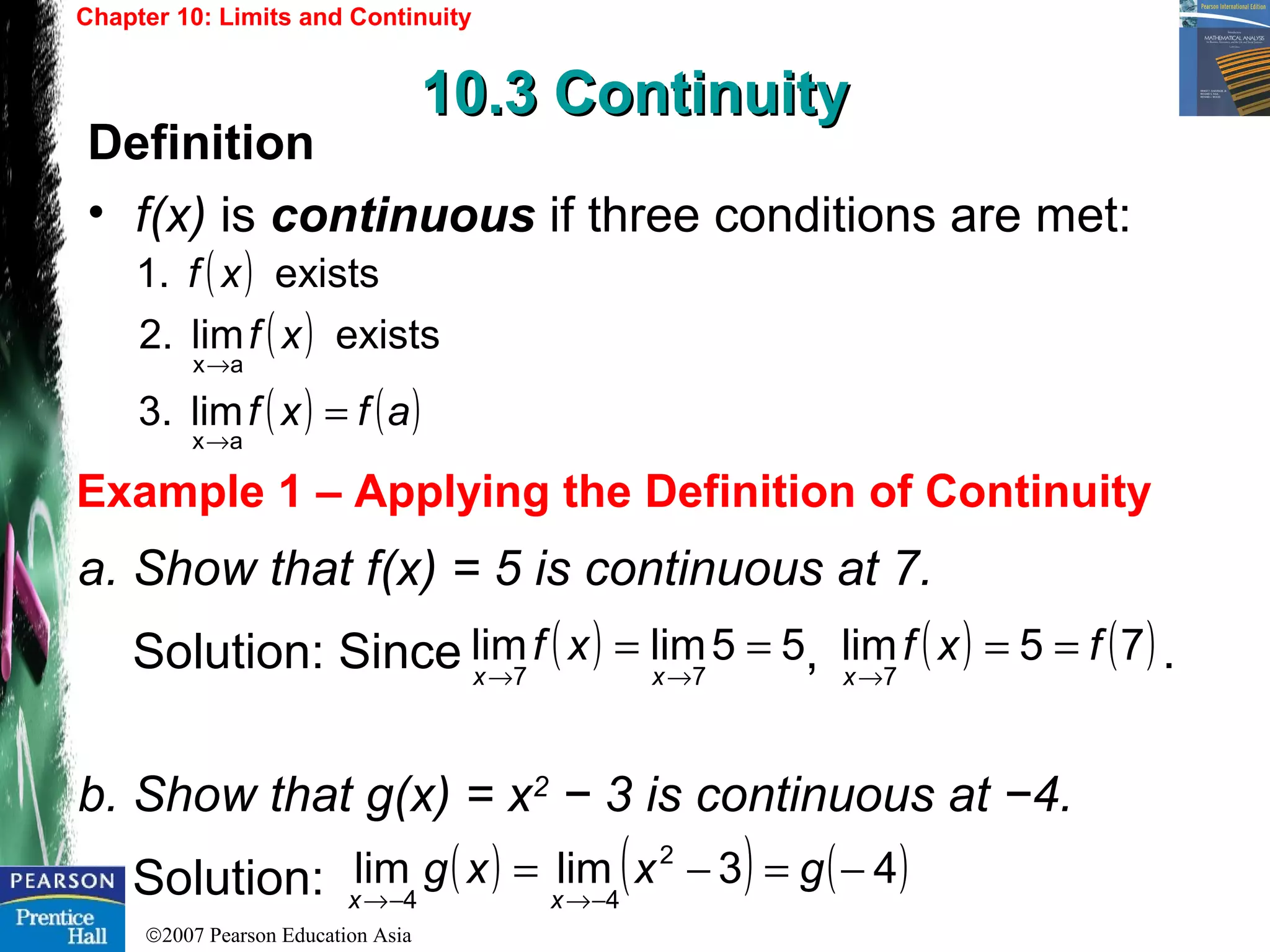 ©2007 Pearson Education Asia
Chapter 10: Limits and Continuity
10.3 Continuity10.3 Continuity
Example 1 – Applying the Definition of Continuity
Definition
• f(x) is continuous if three conditions are met:
a. Show that f(x) = 5 is continuous at 7.
Solution: Since , .
b. Show that g(x) = x2
− 3 is continuous at −4.
Solution:
( )
( )
( ) ( )afxf
xf
xf
=
→
→
ax
ax
lim3.
existslim2.
exists1.
( ) 55limlim
77
==
→→ xx
xf ( ) ( )75lim
7
fxf
x
==
→
( ) ( ) ( )43limlim 2
44
−=−=
−→−→
gxxg
xx
 