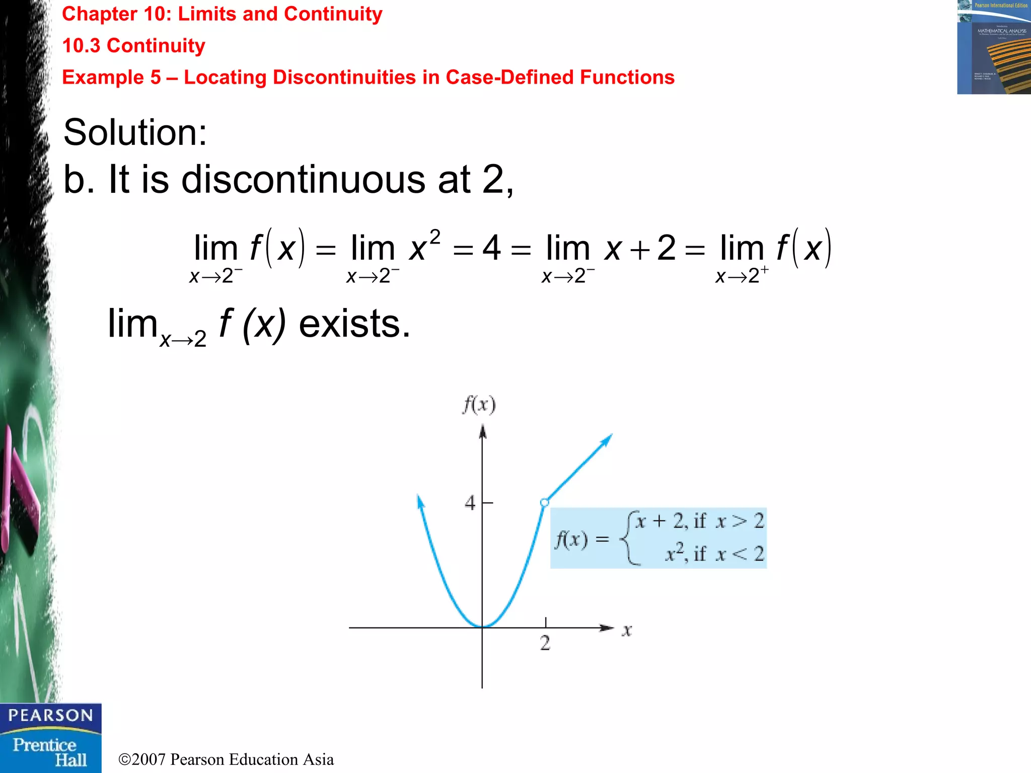 ©2007 Pearson Education Asia
Chapter 10: Limits and Continuity
10.3 Continuity
Example 5 – Locating Discontinuities in Case-Defined Functions
Solution:
b. It is discontinuous at 2,
limx→2 f (x) exists.
( ) ( )xfxxxf
xxxx +−−−
→→→→
=+===
22
2
22
lim2lim4limlim
 