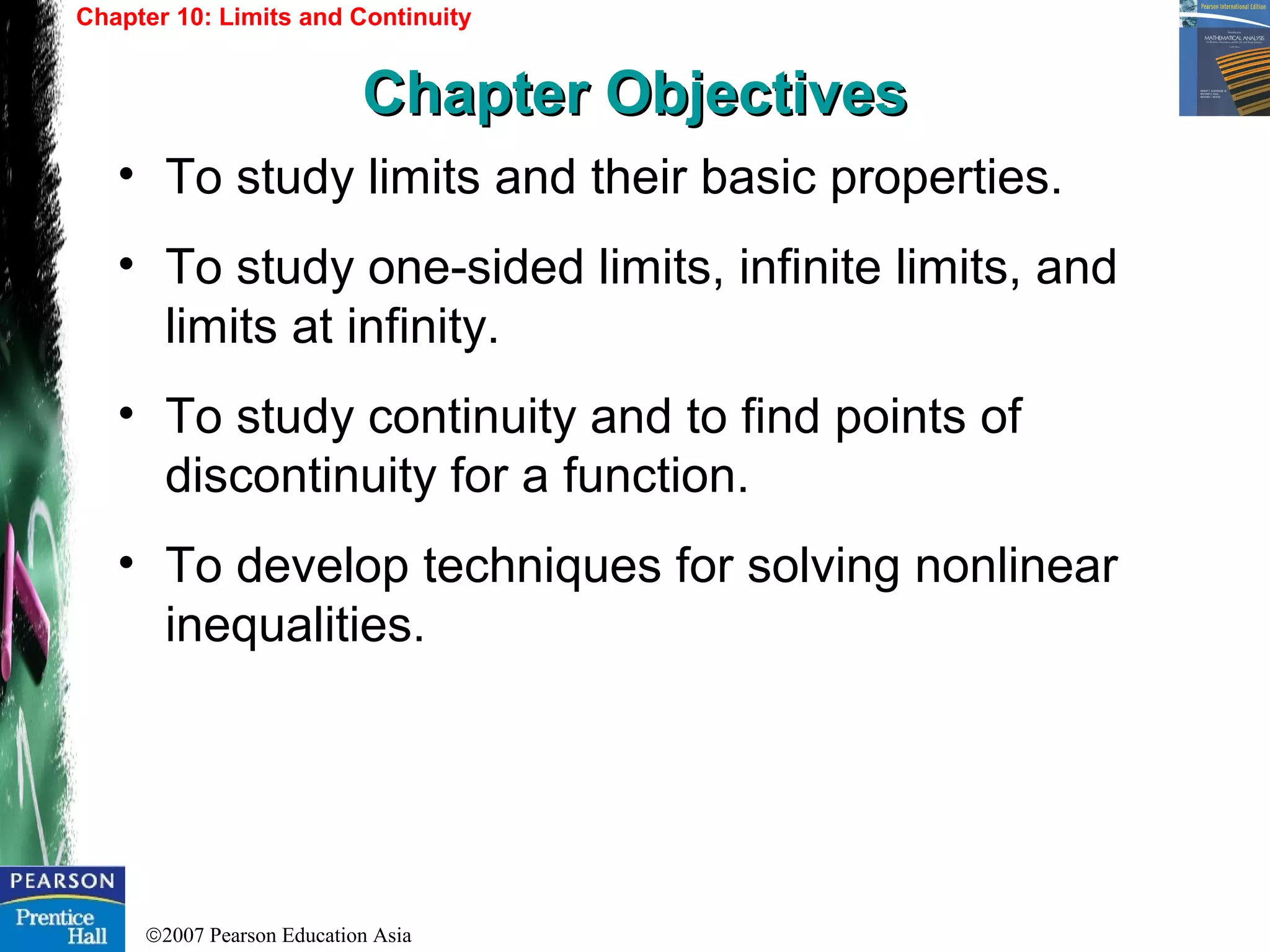 ©2007 Pearson Education Asia
• To study limits and their basic properties.
• To study one-sided limits, infinite limits, and
limits at infinity.
• To study continuity and to find points of
discontinuity for a function.
• To develop techniques for solving nonlinear
inequalities.
Chapter 10: Limits and Continuity
Chapter ObjectivesChapter Objectives
 