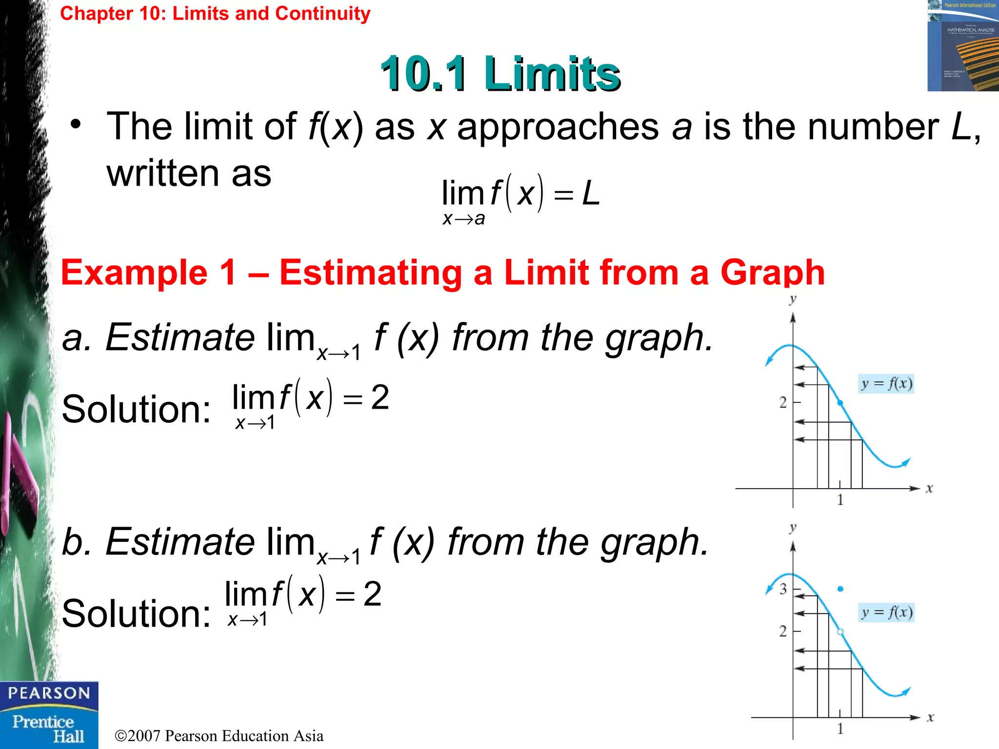 ©2007 Pearson Education Asia
Chapter 10: Limits and Continuity
10.1 Limits10.1 Limits
Example 1 – Estimating a Limit from a Graph
• The limit of f(x) as x approaches a is the number L,
written as
a. Estimate limx→1 f (x) from the graph.
Solution:
b. Estimate limx→1 f (x) from the graph.
Solution:
( ) Lxf
ax
=
→
lim
( ) 2lim
1
=
→
xf
x
( ) 2lim
1
=
→
xf
x
 