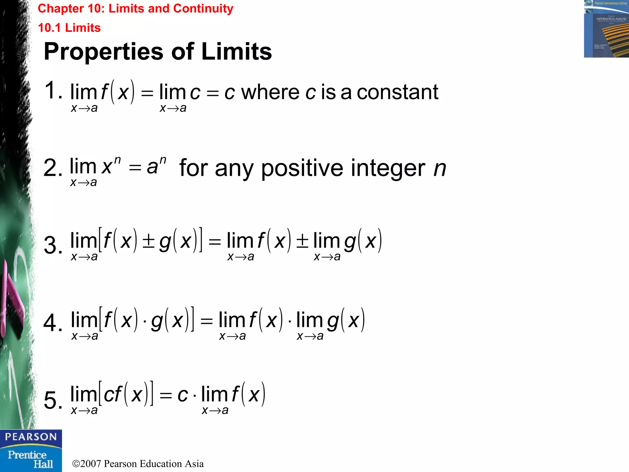 ©2007 Pearson Education Asia
Chapter 10: Limits and Continuity
10.1 Limits
Properties of Limits
1.
2. for any positive integer n
3.
4.
5.
( ) constantaiswherelimlim cccxf
axax
==
→→
nn
ax
ax =
→
lim
( ) ( )[ ] ( ) ( )xgxfxgxf
axaxax →→→
±=± limlimlim
( ) ( )[ ] ( ) ( )xgxfxgxf
axaxax →→→
⋅=⋅ limlimlim
( )[ ] ( )xfcxcf
axax →→
⋅= limlim
 