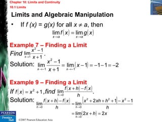 ©2007 Pearson Education Asia
Chapter 10: Limits and Continuity
10.1 Limits
Example 7 – Finding a Limit
Example 9 – Finding a Limit
Find .
Solution:
If ,find .
Solution:
1
1
lim
2
1 +
−
→ x
x
x
( ) 2111lim
1
1
lim
1
2
1
−=−−=−=
+
−
−→−→
x
x
x
xx
( ) 12
+= xxf
( ) ( )
h
xfhxf
h
−+
→0
lim
( ) ( ) [ ]
( ) xhx
h
xhxhx
h
xfhxf
h
hh
22lim
112
limlim
0
222
00
=+=
−−+++
=
−+
→
→→
Limits and Algebraic Manipulation
• If f (x) = g(x) for all x ≠ a, then
( ) ( )xgxf
axax →→
= limlim
 
