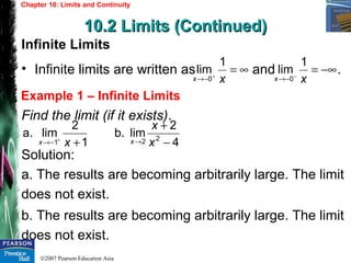 ©2007 Pearson Education Asia
Chapter 10: Limits and Continuity
10.2 Limits (Continued)10.2 Limits (Continued)
Example 1 – Infinite Limits
Infinite Limits
• Infinite limits are written as and .
Find the limit (if it exists).
Solution:
a. The results are becoming arbitrarily large. The limit
does not exist.
b. The results are becoming arbitrarily large. The limit
does not exist.
∞=+
−→ xx
1
lim
0
−∞=−
−→ xx
1
lim
0
1
2
lima.
1 ++
−→ xx 4
2
limb. 22 −
+
→ x
x
x
 