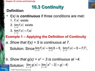 ©2007 Pearson Education Asia
Chapter 10: Limits and Continuity
10.3 Continuity10.3 Continuity
Example 1 – Applying the Definition of Continuity
Definition
• f(x) is continuous if three conditions are met:
a. Show that f(x) = 5 is continuous at 7.
Solution: Since , .
b. Show that g(x) = x2
− 3 is continuous at −4.
Solution:
( )
( )
( ) ( )afxf
xf
xf
=
→
→
ax
ax
lim3.
existslim2.
exists1.
( ) 55limlim
77
==
→→ xx
xf ( ) ( )75lim
7
fxf
x
==
→
( ) ( ) ( )43limlim 2
44
−=−=
−→−→
gxxg
xx
 
