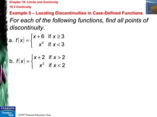 ©2007 Pearson Education Asia
Chapter 10: Limits and Continuity
10.3 Continuity
Example 5 – Locating Discontinuities in Case-Defined Functions
For each of the following functions, find all points of
discontinuity.
( )



<
≥+
=
3if
3if6
a. 2
xx
xx
xf
( )



<
>+
=
2if
2if2
b. 2
xx
xx
xf
 