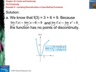 ©2007 Pearson Education Asia
Chapter 10: Limits and Continuity
10.3 Continuity
Example 5 – Locating Discontinuities in Case-Defined Functions
Solution:
a. We know that f(3) = 3 + 6 = 9. Because
and ,
the function has no points of discontinuity.
( ) ( ) 96limlim
33
=+= ++
→→
xxf
xx
( ) 9limlim 2
33
==
−→→ −
xxf
xx
 