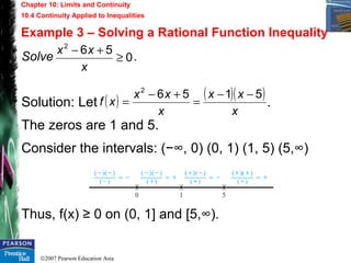 ©2007 Pearson Education Asia
Chapter 10: Limits and Continuity
10.4 Continuity Applied to Inequalities
Example 3 – Solving a Rational Function Inequality
Solve .
Solution: Let .
The zeros are 1 and 5.
Consider the intervals: (−∞, 0) (0, 1) (1, 5) (5,∞)
Thus, f(x) ≥ 0 on (0, 1] and [5,∞).
0
562
≥
+−
x
xx
( ) ( )( )
x
xx
x
xx
xf
51562
−−
=
+−
=
 