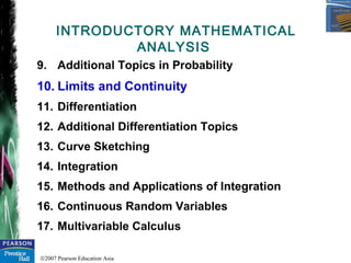 ©2007 Pearson Education Asia
9. Additional Topics in Probability
10. Limits and Continuity
11. Differentiation
12. Additional Differentiation Topics
13. Curve Sketching
14. Integration
15. Methods and Applications of Integration
16. Continuous Random Variables
17. Multivariable Calculus
INTRODUCTORY MATHEMATICAL
ANALYSIS
 