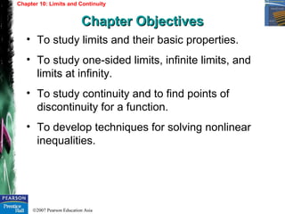 ©2007 Pearson Education Asia
• To study limits and their basic properties.
• To study one-sided limits, infinite limits, and
limits at infinity.
• To study continuity and to find points of
discontinuity for a function.
• To develop techniques for solving nonlinear
inequalities.
Chapter 10: Limits and Continuity
Chapter ObjectivesChapter Objectives
 