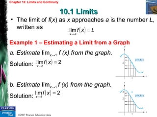 ©2007 Pearson Education Asia
Chapter 10: Limits and Continuity
10.1 Limits10.1 Limits
Example 1 – Estimating a Limit from a Graph
• The limit of f(x) as x approaches a is the number L,
written as
a. Estimate limx→1 f (x) from the graph.
Solution:
b. Estimate limx→1 f (x) from the graph.
Solution:
( ) Lxf
ax
=
→
lim
( ) 2lim
1
=
→
xf
x
( ) 2lim
1
=
→
xf
x
 