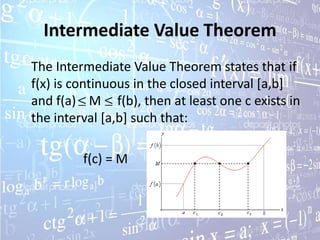 Intermediate Value Theorem
The Intermediate Value Theorem states that if
f(x) is continuous in the closed interval [a,b]
and f(a) M f(b), then at least one c exists in
the interval [a,b] such that:

         f(c) = M
 