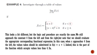 This looks a bit different, but the logic and procedure are exactly the same.We still
approach the constant 4 from the left and from the right,but note that we should evaluate
the appropriate corresponding functional expression. In this case, when x approaches 4 from
the left, the values taken should be substituted in f(x) = x + 1. Indeed, this is the part of
the function which accepts values less than 4. So,
 
