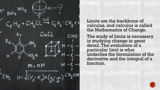 Limits are the backbone of
calculus, and calculus is called
the Mathematics of Change.
The study of limits is necessary
in studying change in great
detail.The evaluation of a
particular limit is what
underlies the formulation of the
derivative and the integral of a
function.
 