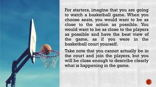 For starters, imagine that you are going
to watch a basketball game. When you
choose seats, you would want to be as
close to the action as possible. You
would want to be as close to the players
as possible and have the best view of
the game, as if you were in the
basketball court yourself.
Take note that you cannot actually be in
the court and join the players, but you
will be close enough to describe clearly
what is happening in the game.
 