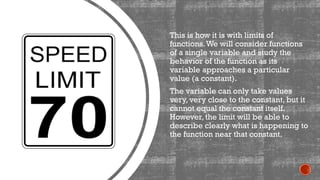 This is how it is with limits of
functions.We will consider functions
of a single variable and study the
behavior of the function as its
variable approaches a particular
value (a constant).
The variable can only take values
very, very close to the constant, but it
cannot equal the constant itself.
However, the limit will be able to
describe clearly what is happening to
the function near that constant.
 