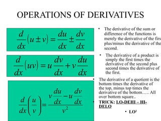 OPERATIONS OF DERIVATIVES The derivative of the sum or difference of the functions is merely the derivative of the first plus/minus the derivative of the second. The derivative of a product is simply the first times the derivative of the second plus second times the derivative of the first. The derivative of a quotient is the bottom times the derivative of the top, minus top times the derivative of the bottom….. All over bottom square.. TRICK:  LO-DEHI – HI-DELO LO 2 
